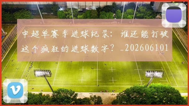 中超单赛季进球纪录：谁还能打破这个疯狂的进球数字？_20260610190346