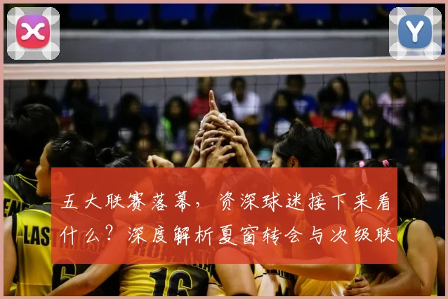 五大联赛落幕，资深球迷接下来看什么？深度解析夏窗转会与次级联赛观赛指南