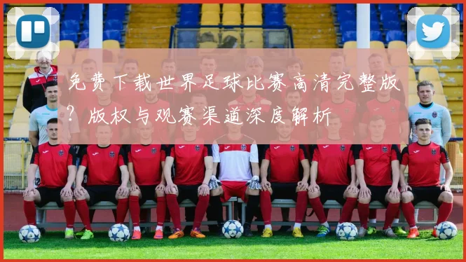 免费下载世界足球比赛高清完整版？版权与观赛渠道深度解析