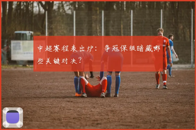 中超赛程表出炉：争冠保级暗藏哪些关键对决？