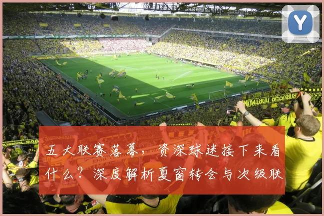 五大联赛落幕，资深球迷接下来看什么？深度解析夏窗转会与次级联赛观赛指南