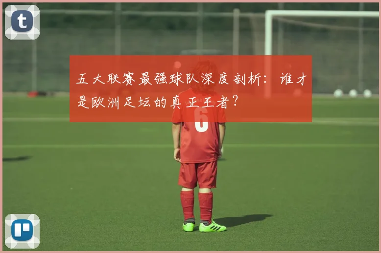 五大联赛最强球队深度剖析：谁才是欧洲足坛的真正王者？