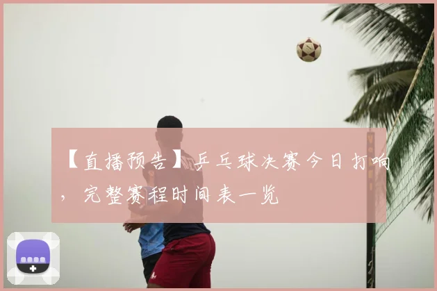 【直播预告】乒乓球决赛今日打响，完整赛程时间表一览