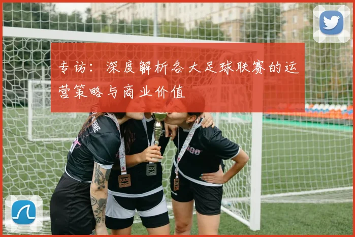 专访：深度解析各大足球联赛的运营策略与商业价值