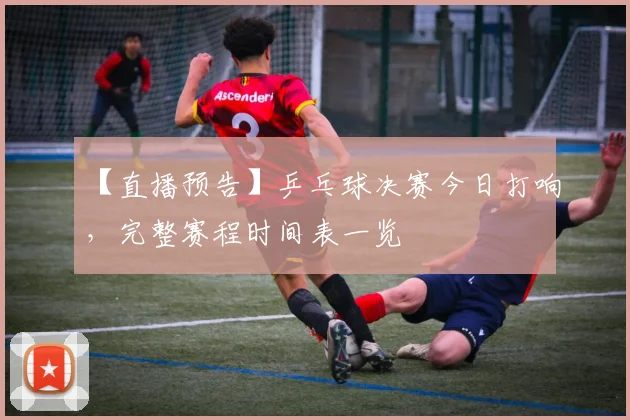 【直播预告】乒乓球决赛今日打响，完整赛程时间表一览