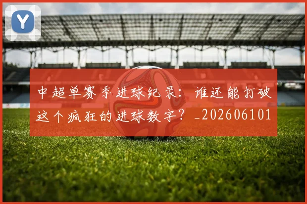 中超单赛季进球纪录：谁还能打破这个疯狂的进球数字？_20260610190346