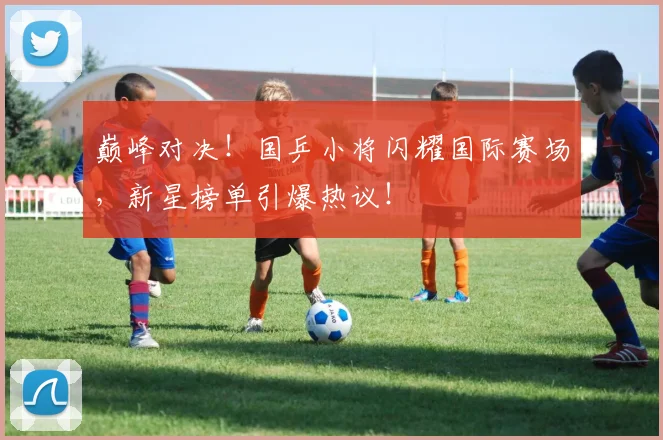 巅峰对决！国乒小将闪耀国际赛场，新星榜单引爆热议！