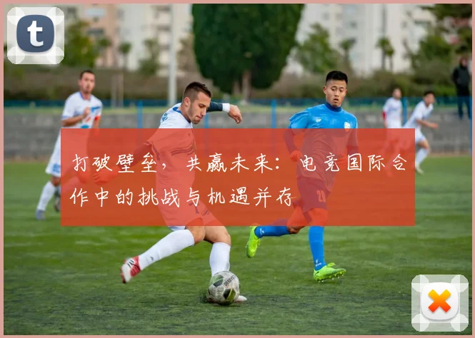 打破壁垒，共赢未来：电竞国际合作中的挑战与机遇并存
