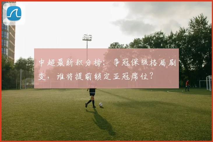 中超最新积分榜：争冠保级格局剧变，谁将提前锁定亚冠席位？