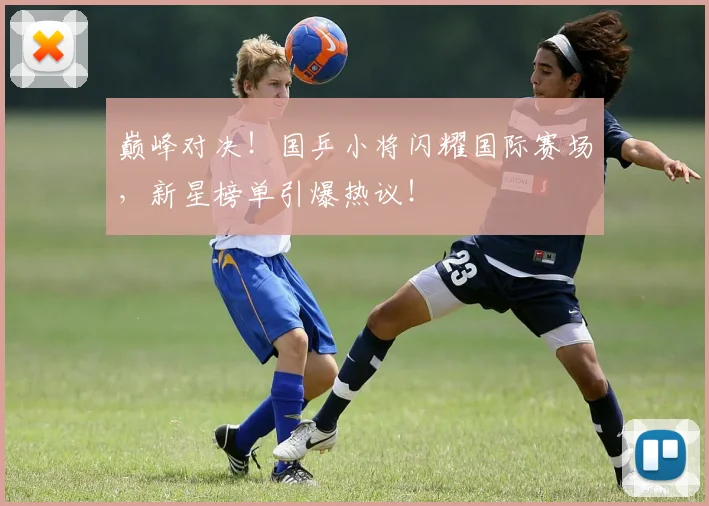巅峰对决！国乒小将闪耀国际赛场，新星榜单引爆热议！