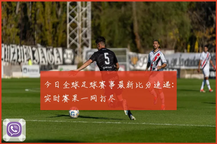 今日全球足球赛事最新比分速递：实时赛果一网打尽