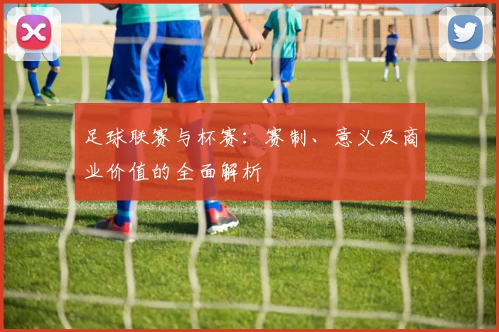 足球联赛与杯赛：赛制、意义及商业价值的全面解析