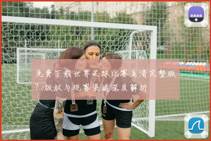 免费下载世界足球比赛高清完整版？版权与观赛渠道深度解析