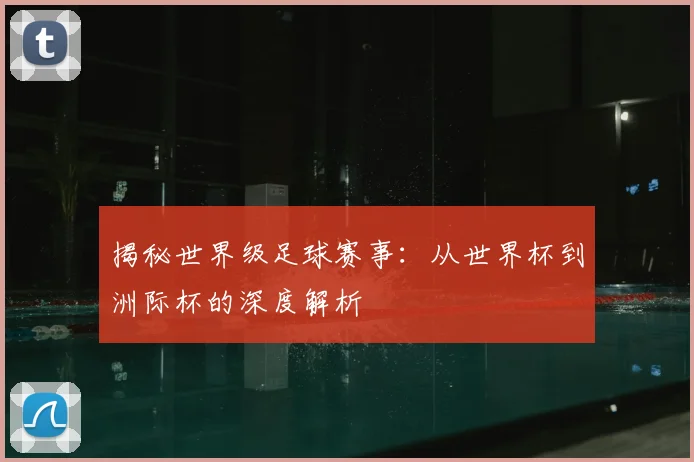 揭秘世界级足球赛事：从世界杯到洲际杯的深度解析